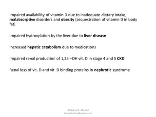 Impaired availability of vitamin D due to inadequate dietary intake,
malabsorptive disorders and obesity (sequestration of vitamin D in body
fat)
Impaired hydroxylation by the liver due to liver disease
Increased hepatic catabolism due to medications
Impaired renal production of 1,25 –OH vit. D in stage 4 and 5 CKD
Renal loss of vit. D and vit. D binding proteins in nephrotic syndrome
Abdalmal E. Aboseif
aboseifonline@yahoo.com
 