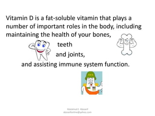 Vitamin D is a fat-soluble vitamin that plays a
number of important roles in the body, including
maintaining the health of your bones,
teeth
and joints,
and assisting immune system function.
Abdalmal E. Aboseif
aboseifonline@yahoo.com
 