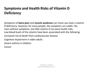 Symptoms and Health Risks of Vitamin D
Deficiency
Symptoms of bone pain and muscle weakness can mean you have a vitamin
D deficiency. However, for many people, the symptoms are subtle. Yet,
even without symptoms, too little vitamin D can pose health risks.
Low blood levels of the vitamin have been associated with the following:
Increased risk of death from cardiovascular disease
Cognitive impairment in older adults
Severe asthma in children
Cancer
Abdalmal E. Aboseif
aboseifonline@yahoo.com
 