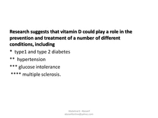 Research suggests that vitamin D could play a role in the
prevention and treatment of a number of different
conditions, including
* type1 and type 2 diabetes
** hypertension
*** glucose intolerance
**** multiple sclerosis.
Abdalmal E. Aboseif
aboseifonline@yahoo.com
 