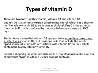 Types of vitamin D
There are two forms of this vitamin; vitamin D2 and vitamin D3.
Vitamin D2 is a synthetic version called ergocalciferol, which has a shorter
helf life, while vitamin D3 (also known as cholecalciferol) is the same as
the vitamin D that is produced by the body following exposure to UVB
rays.
more than three timesappears to be3Studies have shown that vitamin D
, but most products that include the words2vitamin Das effective as
“good source of vitamin D” or “fortified with vitamin D” on their labels
contain the hugely inferior vitamin D2.
So when shopping for vitamin D-rich foods or supplements, make sure you
check which ‘type’ of vitamin D each product contains.
Abdalmal E. Aboseif
aboseifonline@yahoo.com
 