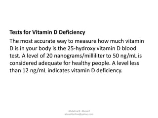 Tests for Vitamin D Deficiency
The most accurate way to measure how much vitamin
D is in your body is the 25-hydroxy vitamin D blood
test. A level of 20 nanograms/milliliter to 50 ng/mL is
considered adequate for healthy people. A level less
than 12 ng/mL indicates vitamin D deficiency.
Abdalmal E. Aboseif
aboseifonline@yahoo.com
 