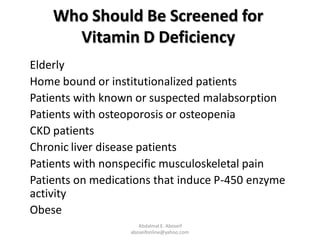 Who Should Be Screened for
Vitamin D Deficiency
Elderly
Home bound or institutionalized patients
Patients with known or suspected malabsorption
Patients with osteoporosis or osteopenia
CKD patients
Chronic liver disease patients
Patients with nonspecific musculoskeletal pain
Patients on medications that induce P-450 enzyme
activity
Obese
Abdalmal E. Aboseif
aboseifonline@yahoo.com
 