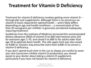 Treatment for Vitamin D Deficiency
Treatment for vitamin D deficiency involves getting more vitamin D --
through diet and supplements. Although there is no consensus on
vitamin D levels required for optimal health -- and it likely differs
depending on age and health conditions -- a concentration of less
than 20 nanograms per milliliter is generally considered inadequate,
requiring treatment.
Guidelines from the Institute of Medicine increased the recommended
dietary allowance (RDA) of vitamin D to 600 international units (IU)
for everyone ages 1-70, and raised it to 800 IU for adults older than
age 70 to optimize bone health. The safe upper limit was also raised
to 4,000 IU. Doctors may prescribe more than 4,000 IU to correct a
vitamin D deficiency.
If you don't spend much time in the sun or always are careful to cover
your skin (sunscreen inhibits vitamin D production), you should
speak to your doctor about taking a vitamin D supplement,
particularly if you have risk factors for vitamin D deficiency
Abdalmal E. Aboseif
aboseifonline@yahoo.com
 