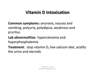 Vitamin D Intoxication
Common symptoms: anorexia, nausea and
vomiting, polyuria, polydipsia, weakness and
pruritus
Lab abnormalities: hypercalcemia and
hyperphosphatemia
Treatment: stop vitamin D, low calcium diet, acidify
the urine and steroids
Abdalmal E. Aboseif
aboseifonline@yahoo.com
 