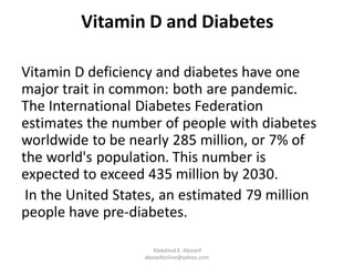 Vitamin D and Diabetes
Vitamin D deficiency and diabetes have one
major trait in common: both are pandemic.
The International Diabetes Federation
estimates the number of people with diabetes
worldwide to be nearly 285 million, or 7% of
the world's population. This number is
expected to exceed 435 million by 2030.
In the United States, an estimated 79 million
people have pre-diabetes.
Abdalmal E. Aboseif
aboseifonline@yahoo.com
 