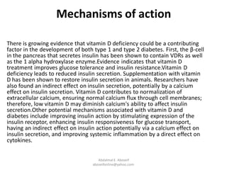 Mechanisms of action
There is growing evidence that vitamin D deficiency could be a contributing
factor in the development of both type 1 and type 2 diabetes. First, the β-cell
in the pancreas that secretes insulin has been shown to contain VDRs as well
as the 1 alpha hydroxylase enzyme.Evidence indicates that vitamin D
treatment improves glucose tolerance and insulin resistance.Vitamin D
deficiency leads to reduced insulin secretion. Supplementation with vitamin
D has been shown to restore insulin secretion in animals. Researchers have
also found an indirect effect on insulin secretion, potentially by a calcium
effect on insulin secretion. Vitamin D contributes to normalization of
extracellular calcium, ensuring normal calcium flux through cell membranes;
therefore, low vitamin D may diminish calcium's ability to affect insulin
secretion.Other potential mechanisms associated with vitamin D and
diabetes include improving insulin action by stimulating expression of the
insulin receptor, enhancing insulin responsiveness for glucose transport,
having an indirect effect on insulin action potentially via a calcium effect on
insulin secretion, and improving systemic inflammation by a direct effect on
cytokines.
Abdalmal E. Aboseif
aboseifonline@yahoo.com
 