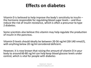 Effects on diabetes
Vitamin D is believed to help improve the body’s sensitivity to insulin –
the hormone responsible for regulating blood sugar levels – and thus
reduce the risk of insulin resistance, which is often a precursor to type
2 diabetes.
Some scientists also believe this vitamin may help regulate the production
of insulin in the pancreas.
Vitamin D levels should ideally be between 20-56 ng/ml (50-140 nmol/l),
with anything below 20 ng/ml considered deficient.
However, it is now known that raising the amount of vitamin D in your
body to around 60-80 ng/ml can help keep blood glucose levels under
control, which is vital for people with diabetes
Abdalmal E. Aboseif
aboseifonline@yahoo.com
 