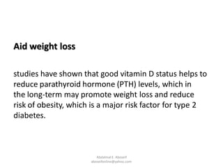 Aid weight loss
studies have shown that good vitamin D status helps to
reduce parathyroid hormone (PTH) levels, which in
the long-term may promote weight loss and reduce
risk of obesity, which is a major risk factor for type 2
diabetes.
Abdalmal E. Aboseif
aboseifonline@yahoo.com
 