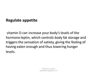 Regulate appetite
vitamin D can increase your body’s levels of the
hormone leptin, which controls body fat storage and
triggers the sensation of satiety, giving the feeling of
having eaten enough and thus lowering hunger
levels.
Abdalmal E. Aboseif
aboseifonline@yahoo.com
 