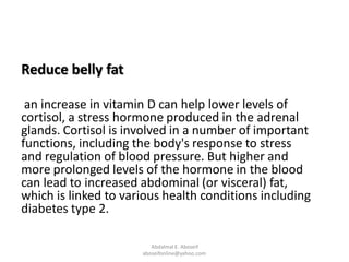 Reduce belly fat
an increase in vitamin D can help lower levels of
cortisol, a stress hormone produced in the adrenal
glands. Cortisol is involved in a number of important
functions, including the body's response to stress
and regulation of blood pressure. But higher and
more prolonged levels of the hormone in the blood
can lead to increased abdominal (or visceral) fat,
which is linked to various health conditions including
diabetes type 2.
Abdalmal E. Aboseif
aboseifonline@yahoo.com
 