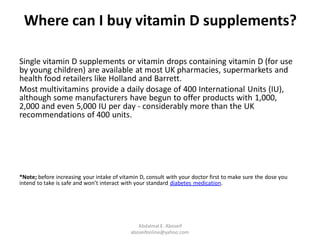 Where can I buy vitamin D supplements?
Single vitamin D supplements or vitamin drops containing vitamin D (for use
by young children) are available at most UK pharmacies, supermarkets and
health food retailers like Holland and Barrett.
Most multivitamins provide a daily dosage of 400 International Units (IU),
although some manufacturers have begun to offer products with 1,000,
2,000 and even 5,000 IU per day - considerably more than the UK
recommendations of 400 units.
*Note; before increasing your intake of vitamin D, consult with your doctor first to make sure the dose you
.diabetes medicationintend to take is safe and won’t interact with your standard
Abdalmal E. Aboseif
aboseifonline@yahoo.com
 