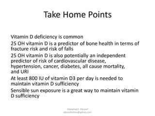 Take Home Points
Vitamin D deficiency is common
25 OH vitamin D is a predictor of bone health in terms of
fracture risk and risk of falls
25 OH vitamin D is also potentially an independent
predictor of risk of cardiovascular disease,
hypertension, cancer, diabetes, all cause mortality,
and URI
At least 800 IU of vitamin D3 per day is needed to
maintain vitamin D sufficiency
Sensible sun exposure is a great way to maintain vitamin
D sufficiency
Abdalmal E. Aboseif
aboseifonline@yahoo.com
 