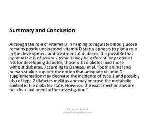 Summary and Conclusion
Although the role of vitamin D in helping to regulate blood glucose
remains poorly understood, vitamin D status appears to play a role
in the development and treatment of diabetes. It is possible that
optimal levels of serum vitamin D may be different for people at
risk for developing diabetes, those with diabetes, and those
without diabetes. According to Danescu et al. “both animal and
human studies support the notion that adequate vitamin D
supplementation may decrease the incidence of type 1 and possibly
also of type 2 diabetes mellitus and may improve the metabolic
control in the diabetes state. However, the exact mechanisms are
not clear and need further investigation.”
Abdalmal E. Aboseif
aboseifonline@yahoo.com
 