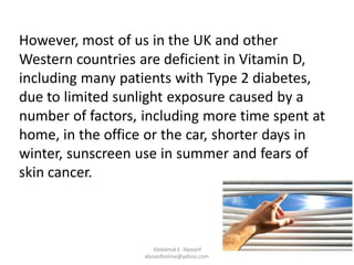 However, most of us in the UK and other
Western countries are deficient in Vitamin D,
including many patients with Type 2 diabetes,
due to limited sunlight exposure caused by a
number of factors, including more time spent at
home, in the office or the car, shorter days in
winter, sunscreen use in summer and fears of
skin cancer.
Abdalmal E. Aboseif
aboseifonline@yahoo.com
 
