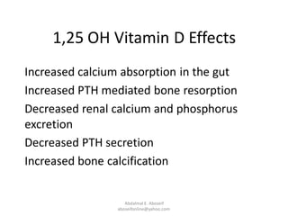 1,25 OH Vitamin D Effects
Increased calcium absorption in the gut
Increased PTH mediated bone resorption
Decreased renal calcium and phosphorus
excretion
Decreased PTH secretion
Increased bone calcification
Abdalmal E. Aboseif
aboseifonline@yahoo.com
 