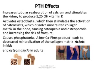 PTH Effects
Increases tubular reabsorption of calcium and stimulates
the kidney to produce 1,25 OH vitamin D
Activates osteoblasts , which then stimulates the activation
of osteoclasts, which dissolve mineralized collagen
matrix in the bone, causing osteopenia and osteoporosis
and increasing the risk of fracture.
Causes phosphaturia. A low Ca-Phos product leads to
decreased mineralization of the collagen matrix rickets
in kids
and osteomalacia in adults
Abdalmal E. Aboseif
aboseifonline@yahoo.com
 