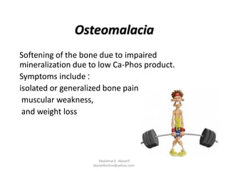 Osteomalacia
Softening of the bone due to impaired
mineralization due to low Ca-Phos product.
:Symptoms include
isolated or generalized bone pain
muscular weakness,
and weight loss
Abdalmal E. Aboseif
aboseifonline@yahoo.com
 