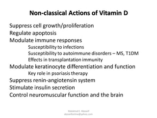 Non-classical Actions of Vitamin D
Suppress cell growth/proliferation
Regulate apoptosis
Modulate immune responses
Susceptibility to infections
Susceptibility to autoimmune disorders – MS, T1DM
Effects in transplantation immunity
Modulate keratinocyte differentiation and function
Key role in psoriasis therapy
Suppress renin-angiotensin system
Stimulate insulin secretion
Control neuromuscular function and the brain
Abdalmal E. Aboseif
aboseifonline@yahoo.com
 