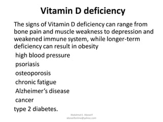 Vitamin D deficiency
The signs of Vitamin D deficiency can range from
bone pain and muscle weakness to depression and
weakened immune system, while longer-term
deficiency can result in obesity
high blood pressure
psoriasis
osteoporosis
chronic fatigue
Alzheimer’s disease
cancer
type 2 diabetes.
Abdalmal E. Aboseif
aboseifonline@yahoo.com
 