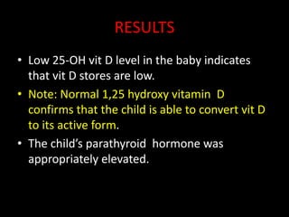 RESULTS
• Low 25-OH vit D level in the baby indicates
  that vit D stores are low.
• Note: Normal 1,25 hydroxy vitamin D
  confirms that the child is able to convert vit D
  to its active form.
• The child’s parathyroid hormone was
  appropriately elevated.
 