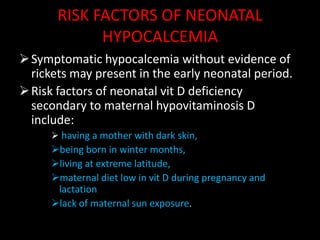 RISK FACTORS OF NEONATAL
             HYPOCALCEMIA
 Symptomatic hypocalcemia without evidence of
  rickets may present in the early neonatal period.
 Risk factors of neonatal vit D deficiency
  secondary to maternal hypovitaminosis D
  include:
      having a mother with dark skin,
     being born in winter months,
     living at extreme latitude,
     maternal diet low in vit D during pregnancy and
      lactation
     lack of maternal sun exposure.
 