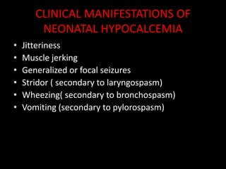 CLINICAL MANIFESTATIONS OF
        NEONATAL HYPOCALCEMIA
•   Jitteriness
•   Muscle jerking
•   Generalized or focal seizures
•   Stridor ( secondary to laryngospasm)
•   Wheezing( secondary to bronchospasm)
•   Vomiting (secondary to pylorospasm)
 
