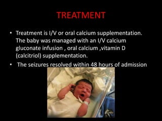 TREATMENT
• Treatment is I/V or oral calcium supplementation.
  The baby was managed with an I/V calcium
  gluconate infusion , oral calcium ,vitamin D
  (calcitriol) supplementation.
• The seizures resolved within 48 hours of admission
 