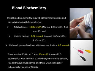 Blood Biochemistry

 Initial blood biochemistry showed normal renal function and
  electrolytes but with hypocalcemia.

       Total calcium - 1.80 mmol/L (Normal 1.96mmol/L- 2.66
                             mmol/L) and

        ionized calcium - 0.82 mmol/L (normal 1.62 mmol/L –
                             3.10mmol/L).

 His blood glucose level was within normal limits at 4.3 mmol/L.


  There was low 25-OH vit D level 13mmol/L ( Normal 27-
  110mmol/L), with a normal 1,25 hydroxy vit D urinary calcium,
  Head ultrasound was normal and there was no clinical or
  radiological evidence of Rickets.
 
