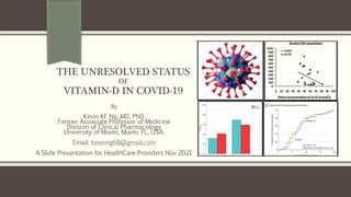 THE UNRESOLVED STATUS
OF
VITAMIN-D IN COVID-19
By
Kevin KF Ng, MD, PhD.
Former Associate Professor of Medicine
Division of Clinical Pharmacology
University of Miami, Miami, FL, USA.
Email: kevinng68@gmail.com
A Slide Presentation for HealthCare Providers Nov 2021
 