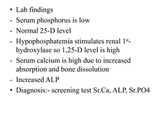 • Lab findings
- Serum phosphorus is low
- Normal 25-D level
- Hypophosphatemia stimulates renal 1α-
hydroxylase so 1,25-D level is high
- Serum calcium is high due to increased
absorption and bone dissolution
- Increased ALP
• Diagnosis:- screening test Sr.Ca, ALP, Sr.PO4
 