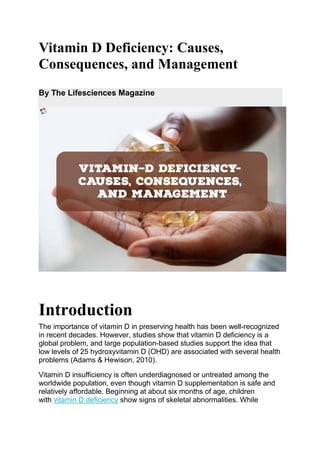 Vitamin D Deficiency: Causes,
Consequences, and Management
By The Lifesciences Magazine
Introduction
The importance of vitamin D in preserving health has been well-recognized
in recent decades. However, studies show that vitamin D deficiency is a
global problem, and large population-based studies support the idea that
low levels of 25 hydroxyvitamin D (OHD) are associated with several health
problems (Adams & Hewison, 2010).
Vitamin D insufficiency is often underdiagnosed or untreated among the
worldwide population, even though vitamin D supplementation is safe and
relatively affordable. Beginning at about six months of age, children
with vitamin D deficiency show signs of skeletal abnormalities. While
 