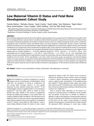 ORIGINAL ARTICLE                                                                                                                  JBMR
Low Maternal Vitamin D Status and Fetal Bone
Development: Cohort Study
Pamela Mahon, 1 Nicholas Harvey, 1 Sarah Crozier, 1 Hazel Inskip, 1 Sian Robinson, 1 Nigel Arden, 1
Rama Swaminathan, 2 Cyrus Cooper, 1 Keith Godfrey, 1 and the SWS Study Group
 1
   MRC Epidemiology Resource Centre, University of Southampton and NIHR Nutrition Biomedical Research Unit, Southampton General
   Hospital, Tremona Road, Southampton, Hampshire, United Kingdom
 2
   Department of Chemical Pathology, St Thomas’ Hospital, London, United Kingdom

ABSTRACT
Recent findings suggest that maternal vitamin D insufficiency during pregnancy has consequences for the offspring’s bone health in later
life. To investigate whether maternal vitamin D insufficiency affects fetal femur growth in ways similar to those seen in childhood rickets
and study the timing during gestation of any effect of maternal vitamin D status, we studied 424 pregnant women within a prospective
longitudinal study of maternal nutrition and lifestyle before and during pregnancy (Southampton Women’s Survey). Using high-
resolution 3D ultrasound, we measured fetal femur length and distal metaphyseal cross-sectional area, together with the ratio of femoral
metaphyseal cross-sectional area to femur length (femoral splaying index). Lower maternal 25-hydroxyvitamin vitamin D concentration
was not related to fetal femur length but was associated with greater femoral metaphyseal cross-sectional area and a higher femoral
splaying index at 19 weeks’ gestation [r ¼ À0.16, 95% confidence interbal (CI) À0.25 to À0.06 and r ¼ À0.17, 95% CI À0.26 to À0.07,
respectively] and at 34 weeks’ gestation (r ¼ –0.10, 95% CI À0.20 to 0.00 and r ¼ À0.11, 95% CI À0.21 to À0.01, respectively). Three
groups of women were identified with 25-hydroxyvitamin vitamin D concentrations that were sufficient/borderline (>50 nmol/L, 63.4%),
insufficient (25 to 50 nmol/L, 30.7%), and deficient ( 25 nmol/L, 5.9%). Across these groups, the geometric mean femoral splaying
indices at 19 weeks’ gestation increased from 0.074 (sufficient/borderline) to 0.078 (insufficient) and 0.084 (deficient). Our observations
suggest that maternal vitamin D insufficiency can influence fetal femoral development as early as 19 weeks’ gestation. This suggests that
measures to improve maternal vitamin D status should be instituted in early pregnancy. ß 2010 American Society for Bone and Mineral
Research.

KEY WORDS: VITAMIN D; FETUS; DEVELOPMENTAL ORIGINS; OSTEOPOROSIS; THREE-DIMENSIONAL ULTRASOUND



Introduction                                                                     expected for release in 2010. The vitamin D axis is known to
                                                                                 influence the acquisition of bone mineral in utero, and changes

V    itamin D insufficiency is common in pregnancy. In a study of
     pregnant women in Southampton, United Kingdom, during
1990–1991, the prevalence of vitamin D insufficiency was
                                                                                 in women’s calcium homeostasis during pregnancy facilitate
                                                                                 calcium supply for bone mineralization in the rapidly growing
                                                                                 fetal skeleton.(6) Mother-offspring cohort studies have shown
31% among white Caucasian women(1); an even greater                              that maternal vitamin D insufficiency has a detrimental effect on
frequency has been reported among Asian women.(2) In the                         bone mineral accrual by the fetus, leading to reduced bone mass
United Kingdom, vitamin D supplementation is recommended in                      at birth and in childhood.(1,7)
pregnancy,(3,4) and since 2007, women in receipt of certain                         There is, however, little information on the precise con-
benefits have been entitled to free vitamin D supplements                        sequences of maternal vitamin D insufficiency on the morphol-
through the Healthy Start program. In the United States, the                     ogy and growth of long bones or whether its influence is
Institute of Medicine (IOM) concluded in 1997 that there was no                  apparent in early or late pregnancy. Answering these questions
additional need to increase the vitamin D age-related adequate                   has been hindered by the limitations of ultrasound assessment
intake during pregnancy above that required for nonpregnant                      of fetal bone and the need to avoid exposure to ionizing
women(5); however, during 2008, the IOM initiated a study to                     radiation during pregnancy. The development of high-resolution
review Dietary Reference Intakes for vitamin D, with a report                    3D ultrasound (3DUS) techniques in recent years enables


Submitted for publication on 17 January 2009. Accepted in revised form on 10 April 2009. Published ahead of print on 6 July 2009.
Address correspondence to: Professor Keith Godfrey, MRC Epidemiology Resource Centre, University of Southampton and NIHR Nutrition Biomedical Research Unit,
Southampton General Hospital, Tremona Road, Southampton, Hampshire SO16 6YD, United Kingdom. E-mail: kmg@mrc.soton.ac.uk
Journal of Bone and Mineral Research, Vol. 25, No. 1, January 2010, pp 14–19
DOI: 10.1359/jbmr.090701
ß 2010 American Society for Bone and Mineral Research

     14
 