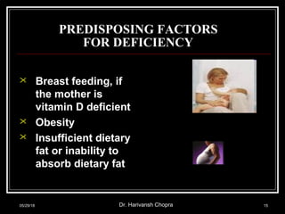 PREDISPOSING FACTORS
FOR DEFICIENCY
 Breast feeding, if
the mother is
vitamin D deficient
 Obesity
 Insufficient dietary
fat or inability to
absorb dietary fat
05/29/18 Dr. Harivansh Chopra 15
 