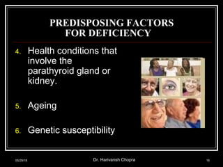 PREDISPOSING FACTORS
FOR DEFICIENCY
4. Health conditions that
involve the
parathyroid gland or
kidney.
5. Ageing
6. Genetic susceptibility
05/29/18 Dr. Harivansh Chopra 16
 