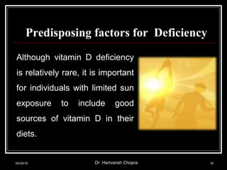 Predisposing factors for Deficiency
Although vitamin D deficiency
is relatively rare, it is important
for individuals with limited sun
exposure to include good
sources of vitamin D in their
diets.
05/29/18 Dr. Harivansh Chopra 18
 