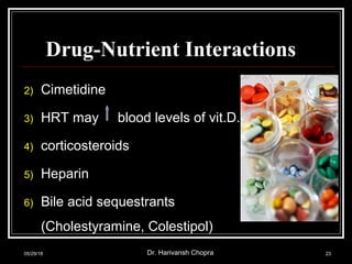 Drug-Nutrient Interactions
2) Cimetidine
3) HRT may blood levels of vit.D.
4) corticosteroids
5) Heparin
6) Bile acid sequestrants
(Cholestyramine, Colestipol)
05/29/18 Dr. Harivansh Chopra 23
 