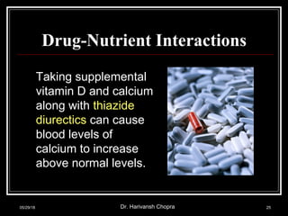 Drug-Nutrient Interactions
Taking supplemental
vitamin D and calcium
along with thiazide
diurectics can cause
blood levels of
calcium to increase
above normal levels.
05/29/18 Dr. Harivansh Chopra 25
 