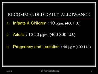 RECOMMENDED DAILY ALLOWANCE
1. Infants & Children : 10 μgm. (400 I.U.)
2. Adults : 10-20 μgm. (400-800 I.U.)
3. Pregnancy and Lactation : 10 μgm(400 I.U.)
05/29/18 Dr. Harivansh Chopra 26
 