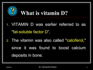 What is vitamin D?
1. VITAMIN D was earlier referred to as
"fat-soluble factor D”.
2. The vitamin was also called "calciferol,"
since it was found to boost calcium
deposits in bone.
05/29/18 Dr. Harivansh Chopra 4
 