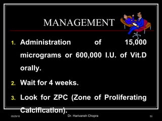 MANAGEMENT
1. Administration of 15,000
micrograms or 600,000 I.U. of Vit.D
orally.
2. Wait for 4 weeks.
3. Look for ZPC (Zone of Proliferating
Calcification).
05/29/18 Dr. Harivansh Chopra 53
 