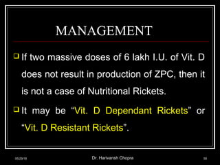 MANAGEMENT
 If two massive doses of 6 lakh I.U. of Vit. D
does not result in production of ZPC, then it
is not a case of Nutritional Rickets.
 It may be “Vit. D Dependant Rickets” or
“Vit. D Resistant Rickets”.
05/29/18 Dr. Harivansh Chopra 59
 