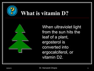What is vitamin D?
When ultraviolet light
from the sun hits the
leaf of a plant,
ergosterol is
converted into
ergocalciferol, or
vitamin D2.
05/29/18 Dr. Harivansh Chopra 6
 