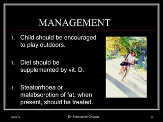 MANAGEMENT
1. Child should be encouraged
to play outdoors.
1. Diet should be
supplemented by vit. D.
1. Steatorrhoea or
malabsorption of fat, when
present, should be treated.
05/29/18 Dr. Harivansh Chopra 60
 