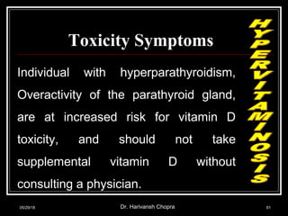 Toxicity Symptoms
Individual with hyperparathyroidism,
Overactivity of the parathyroid gland,
are at increased risk for vitamin D
toxicity, and should not take
supplemental vitamin D without
consulting a physician.
05/29/18 Dr. Harivansh Chopra 61
 
