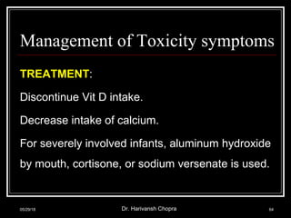 Management of Toxicity symptoms
TREATMENT:
Discontinue Vit D intake.
Decrease intake of calcium.
For severely involved infants, aluminum hydroxide
by mouth, cortisone, or sodium versenate is used.
05/29/18 Dr. Harivansh Chopra 64
 