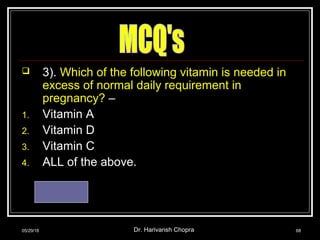  3). Which of the following vitamin is needed in
excess of normal daily requirement in
pregnancy? –
1. Vitamin A
2. Vitamin D
3. Vitamin C
4. ALL of the above.
Ans. – 4
05/29/18 Dr. Harivansh Chopra 68
 