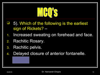 5). Which of the following is the earliest
sign of Rickets? –
1. Increased sweating on forehead and face.
2. Rachitic Rosary.
3. Rachitic pelvis.
4. Delayed closure of anterior fontanelle.
Ans. – 1
05/29/18 Dr. Harivansh Chopra 70
 