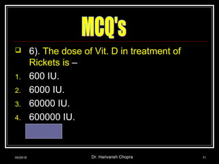  6). The dose of Vit. D in treatment of
Rickets is –
1. 600 IU.
2. 6000 IU.
3. 60000 IU.
4. 600000 IU.
Ans. – 4
05/29/18 Dr. Harivansh Chopra 71
 