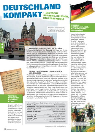 DEUTSCHLAND
KOMPAKT

› DEUTSCHE
SPR ACHE, RELIGIO
N,
STA ATSSYMBOLE

Wittenberg (Sachsen-Anhalt),
Marktplatz mit der Stadt- und
Pfarrkirche St. Marien, der
Mutterkirche der Reformation

*
*

RELIGION – VOM CHRISTENTUM GEPRÄGT
In Deutschland gibt es eine Trennung von Staat und Kirche.
Doch die deutsche Geschichte und Kultur sind stark vom Christentum geprägt. Die Bedeutung der Religion zeigt sich in vielen
Städten und Dörfern, in denen die Kirchen das Zentrum bilden. Außerdem haben viele deutsche Feiertage und Bräuche
ihren Ursprung im christlichen Glauben, zum Beispiel Karneval,
Ostern, Nikolaus oder Weihnachten. Heute sind etwa zwei von
drei Deutschen Mitglied der katholischen oder evangelischen
Kirche. Auch den islamischen Glauben gibt es in Deutschland.
So bekennen sich zum Beispiel die meisten der in Deutschland
lebenden Türken zum Islam.

TEXT DER
DEUTSCHEN
NATIONALHYMNE
Einigkeit und Recht und
Freiheit für das deutsche Vaterland! Danach
lasst uns alle streben,
brüderlich mit Herz und
Hand! Einigkeit und
Recht und Freiheit sind
des Glückes Unterpfand. Blüh im Glanze
dieses Glückes, blühe,
deutsches Vaterland!

DIE DEUTSCHE SPRACHE – HOCHDEUTSCH
UND DIALEKTE
Die deutsche Sprache gehört zu den germanischen Sprachen.
Das Wort für „deutsch“ in anderen Sprachen erinnert noch heute an die germanischen Stämme: das englische „german“ an die
Germanen, das französische „allemand“ an die Alemannen und
das italienische „tedesco“ an die Teutonen. Eine einheitliche
deutsche Sprache entstand erst am Ende des Mittelalters mit
der Reformation. In den vielen Regionen wurden weiterhin verschiedene Dialekte gesprochen. Diese Unterschiede kann man
noch heute hören. Sogar manche deutsche Muttersprachler
haben Probleme, „Sächsisch“, „Schwäbisch“ oder „Bayerisch“
zu verstehen. Die oﬃzielle Standardsprache in Deutschland ist
Hochdeutsch. Das Deutsche ist die meistgesprochene Muttersprache in der Europäischen Union (EU). Sie gehört zu den zehn
wichtigsten Sprachen der Welt.
bekennen, sich, zu etw. (Dat.) Ja sagen zu etw.; sich oﬀenbaren, gestehen
Brauch, -“-e, der
Ritual, besondere Sitte
Mittelalter, das Epoche zwischen Antike und Neuzeit (6. bis 15. Jahrhundert)
prägen, jmdn./etw. (Akk.)
beeinﬂussen, wirken, formen
Stamm, -“-e, der
hier: Volksgruppe, Familie, Geschlecht
stammen, aus etw. (Dat.)
herkommen, hervorgehen,
seinen Ursprung haben
Trennung, -en, die
hier: Teilung, Unterscheidung, Abgrenzung
Unterpfand, das
Beweis/Zeichen für etw., Garantie
Ursprung, -“-e, der
Anfang, Beginn, Wurzel
Wappen, -, das
ein Zeichen, das symbolisch für eine Person,
eine Familie oder Dynastie steht

Zusammengestellt von Irina Hahn

12

vitamin de EXTRA 2010

SYMBOLE
▶ NATIONALFLAGGE,
NATIONALHYMNE
UND WAPPEN
Lange Zeit gab es auf
dem Territorium des
heutigen Deutschlands
viele kleine Staaten.
Erst 1871 wurde der
erste deutsche Nationalstaat gegründet. Aus
dieser Zeit stammen
die Nationalfarben
Schwarz, Rot, Gold und
die Nationalhymne. Die
deutsche Flagge hat
die Farben Schwarz,
Rot und Gold. Im 19.
Jahrhundert trugen
Studenten in den Befreiungskriegen gegen
Napoleon Uniformen in
diesen Farben: schwarze Mäntel mit goldenen
Knöpfen und roten
Ärmeln. Auch die deutsche Nationalhymne hat
ihren Ursprung im 19.
Jahrhundert. Seit 1952
wird die 3. Strophe des
Gedichts „Das Lied der
Deutschen“ von August
Heinrich Hoﬀmann von
Fallersleben (17981874) gesungen. Die
Melodie stammt von
der „Kaiserhymne“ von
Joseph Haydn (17321809). Seit 1950 ist der
Bundesadler auf dem
deutschen Wappen zu
sehen. Das Bild des Adlers war schon im Mittelalter ein deutsches
Staatssymbol.

Das Lützowsche Freikorps,
1813-15, in den schwarz-rotgoldenen Uniformen

 